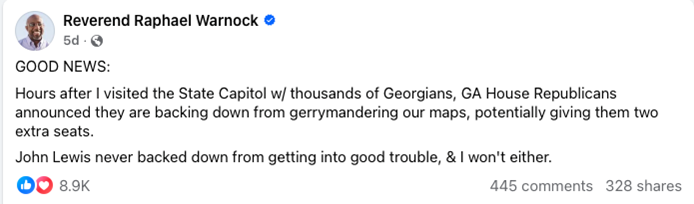 Why Georgia Republicans Are Wrong to Walk Away From Redistricting 1 Facebook post by Reverend Raphael Warnock stating that GA House Republicans are backing down from gerrymandering maps after a visit to the State Capitol; mentions John Lewis. Post shows 8.9K likes, 445 comments, and 328 shares.